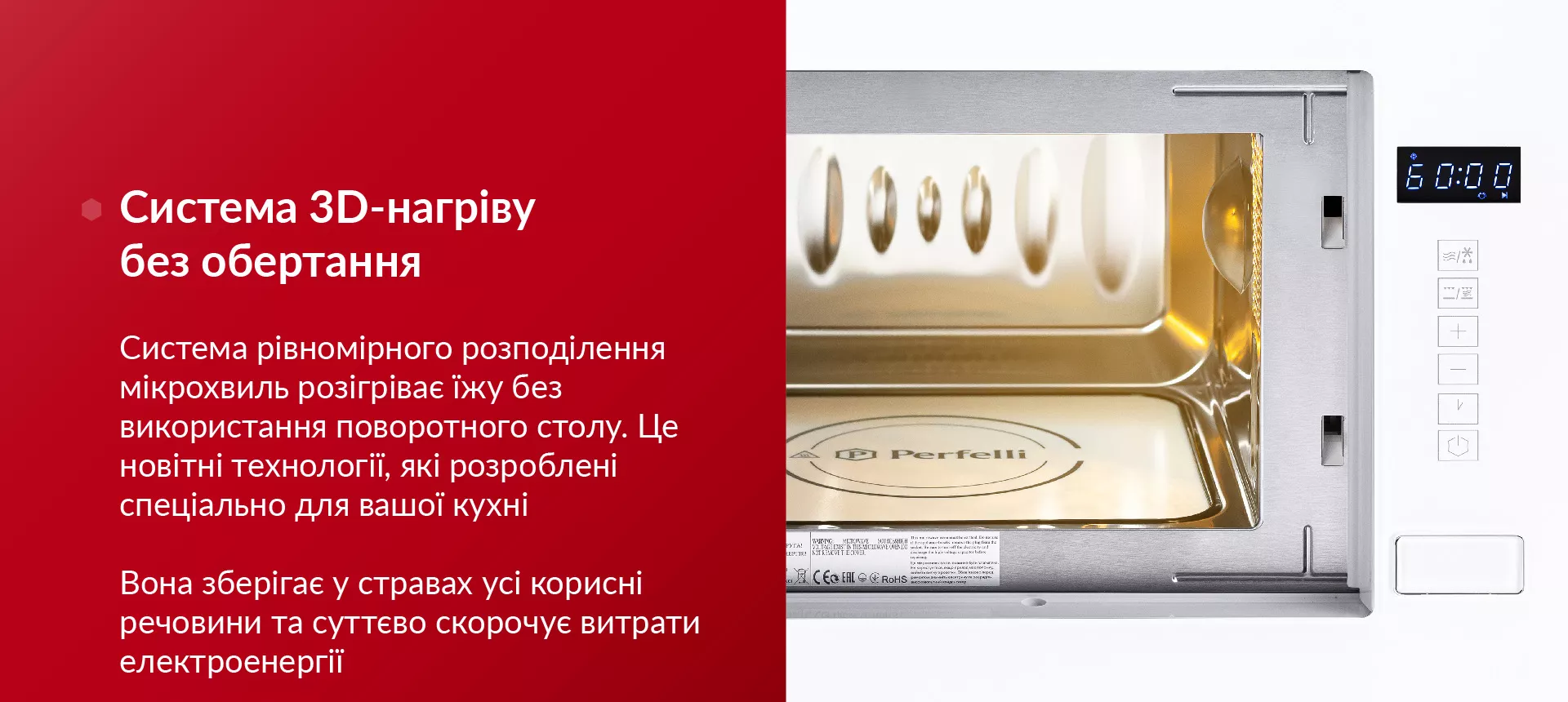 Система 3D-нагріву без обертання Система рівномірного розподілення мікрохвиль розігріває їжу без використання поворотного столу. Це новітні технології, які розроблені спеціально для вашої кухні. Вона зберігає у стравах усі корисні речовини та суттєво скорочує витрати електроенергії