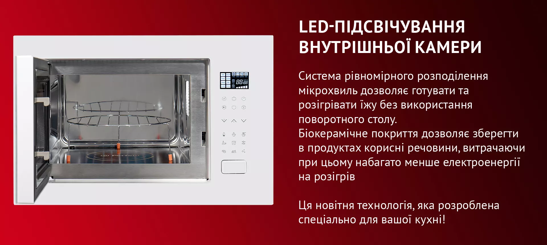 LED-ПОСВЕДЕНИЕ ВНУТРЕННЕЙ КАМЕРЫ Максимального комфорту в використанні мікрохвильової печі надає сучасне LED-освітлення білого кольору. LED-лампа всередині внутрішньої камери має оптимальну потужність. Цього достатньо, щоб підсвічувати зону біокерамічної панелі