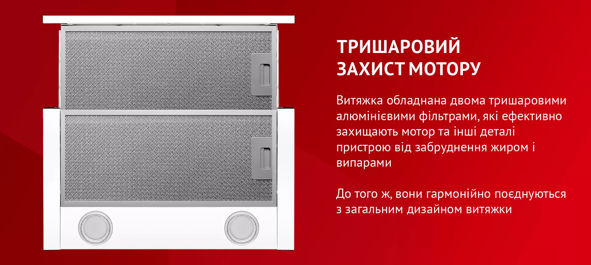 Витяжка обладнана двома тришаровими алюмінієвими фільтрами, які ефективно захищають мотор та інші деталі пристрою від забруднення жиром і випарами. До того ж, вони гармонійно поєднуються з загальним дизайном витяжки