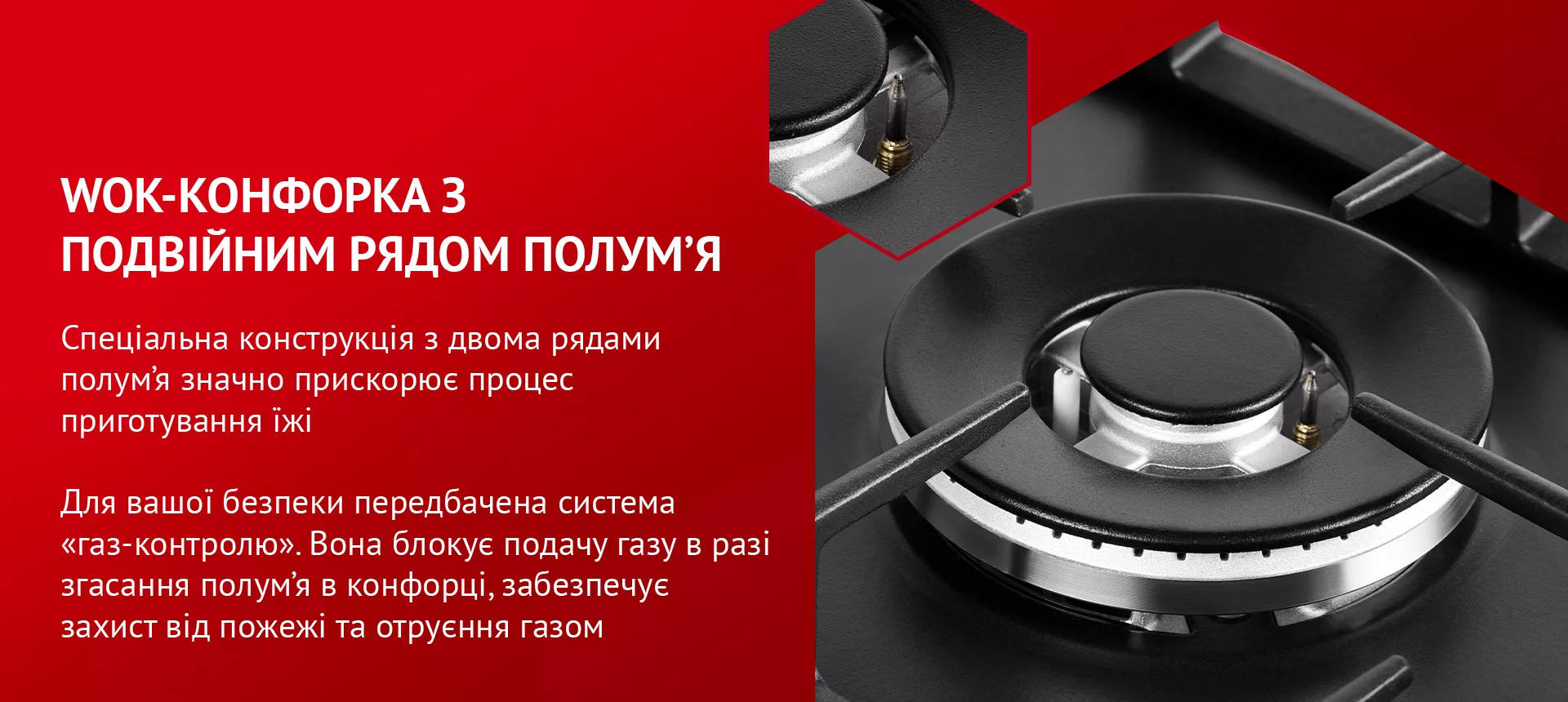 Спеціальна конструкція з двома рядами полум'я значно прискорює процес приготування їжі. Для вашої безпеки передбачена система газ-контролю. Вона блокує подачу газу у разі згасання полум’я в конфорці, забезпечує захист від пожежі та отруєння газом