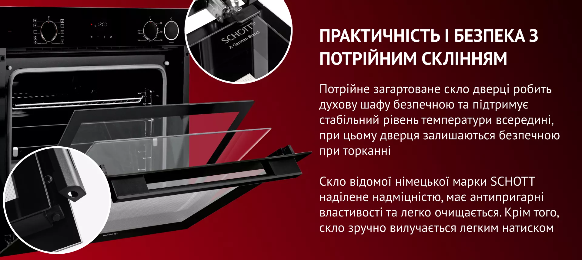 Потрійне загартоване скло дверці робить духову шафу безпечною та підтримує стабільний рівень температури всередині,   при цьому дверця залишаються безпечною при торканні