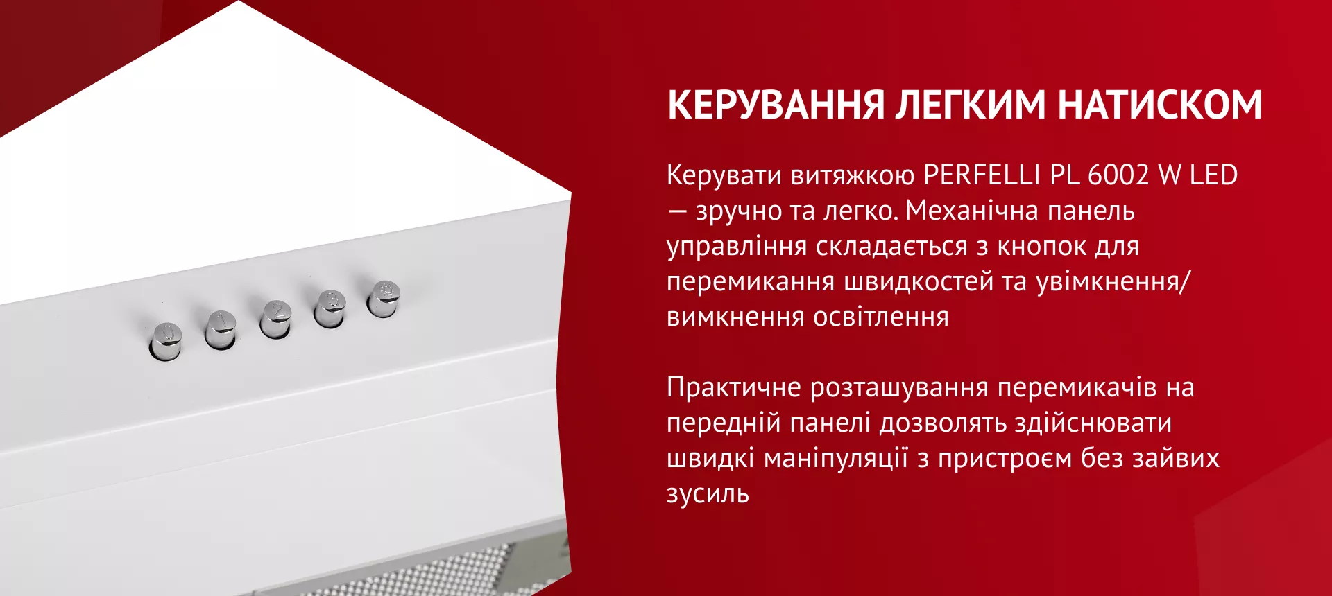 Керувати витяжкою PERFELLI PL 6002 W LED – зручно та легко! Механічна панель управління складається з кнопок для перемикання швидкостей та увімкнення/вимкнення освітлення. Практичне розташування перемикачів на передній панелі дозволить здійснювати швидкі маніпуляції з пристроєм без зайвих зусиль