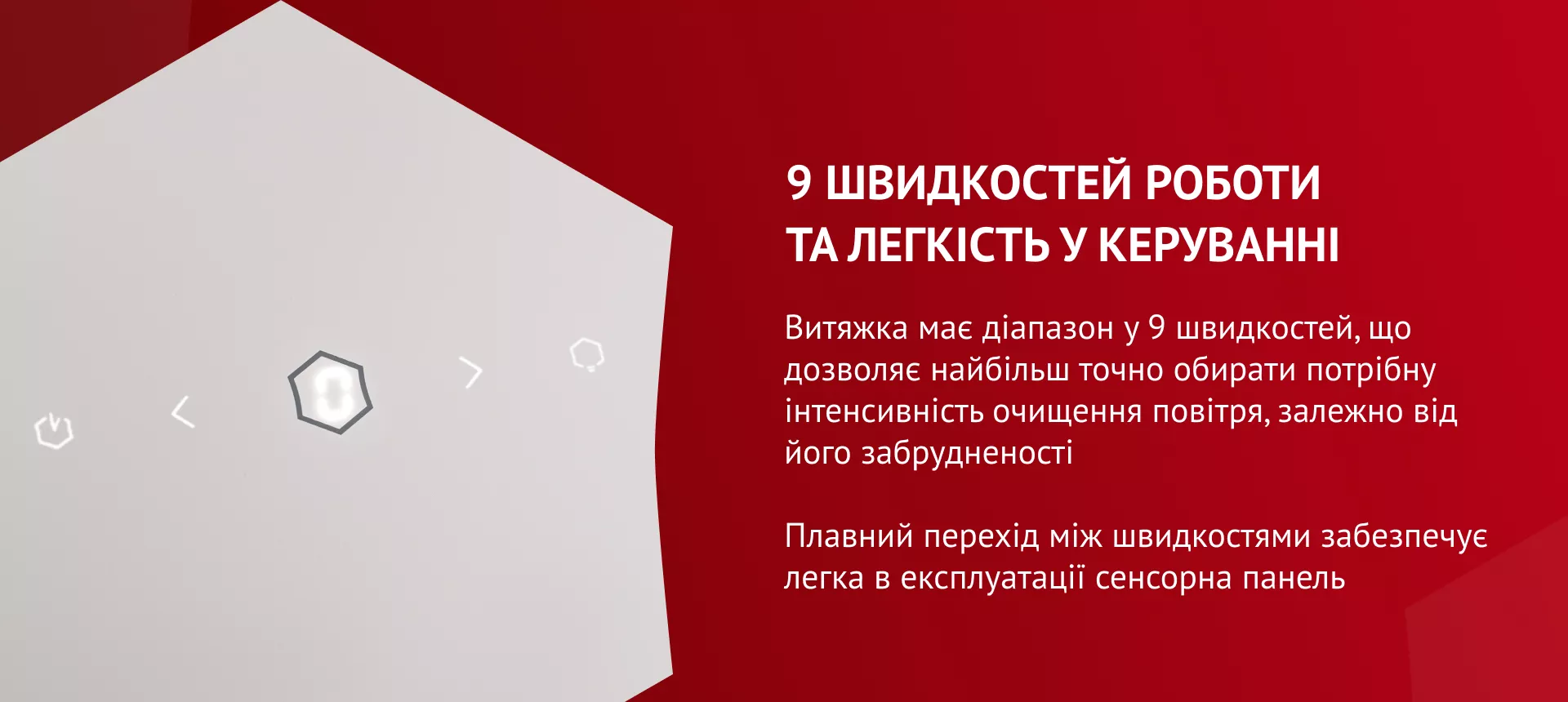 9 скоростей работы и легкость в управлении Витяжка має діапазон у 9 швидкостей, що дозволяє найбільш точно обирати потрібну інтенсивність очищення повітря, залежно від його забрудненості. Плавний перехід між швидкостями забезпечує легка в експлуатації сенсорна панель
