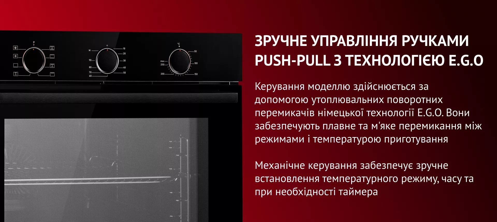 Потрійне загартоване скло дверцят робить духову шафу безпечною та підтримує стабільний рівень температури всередині. Скло відомої німецької марки SCHOTT наділене надміцністю, має антипригарні властивості та легко очищается. Окрім того, скло зручно вилучається легким натиском