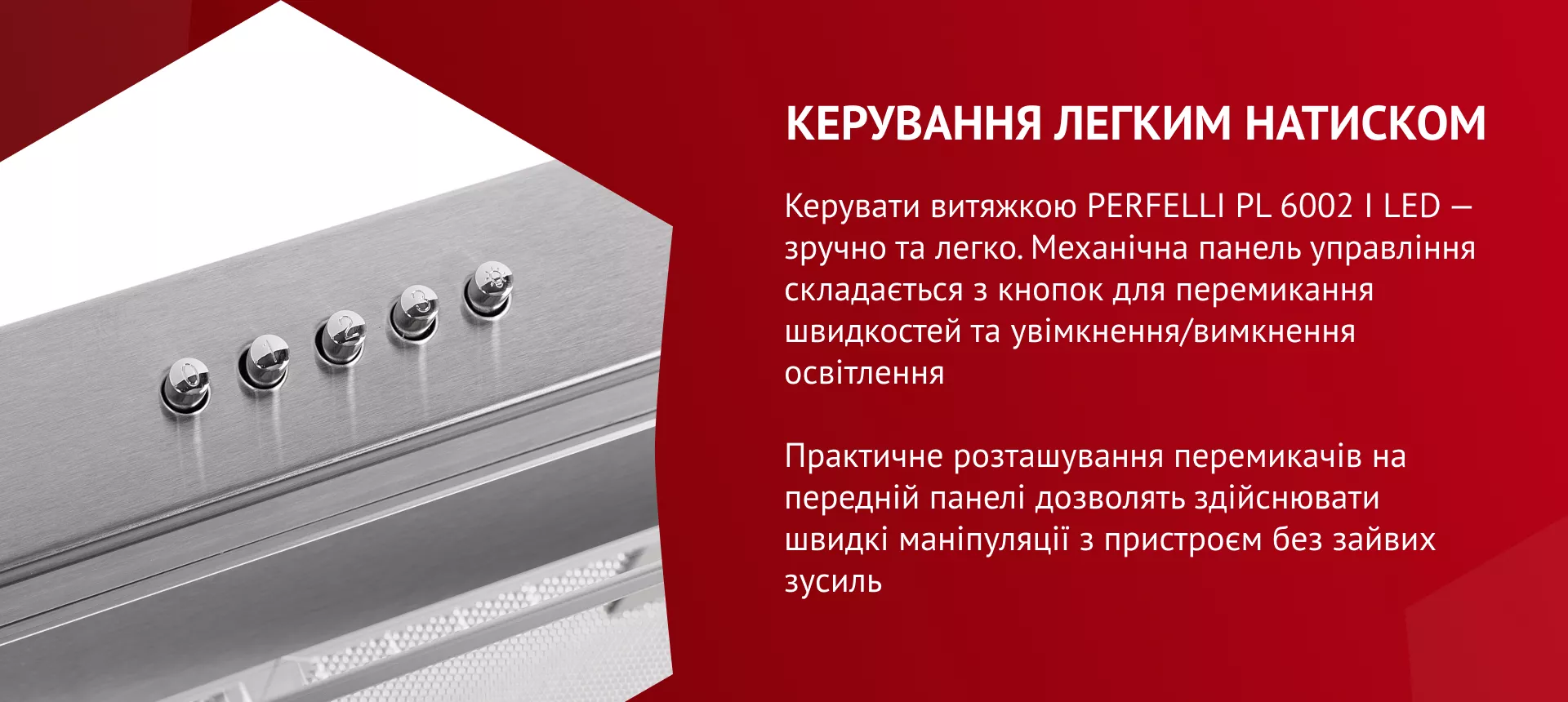 Керувати витяжкою PERFELLI PL 6002 I LED – зручно та легко! Механічна панель управління складається з кнопок для перемикання швидкостей та увімкнення/вимкнення освітлення. Практичне розташування перемикачів на передній панелі дозволить здійснювати швидкі маніпуляції з пристроєм без зайвих зусиль