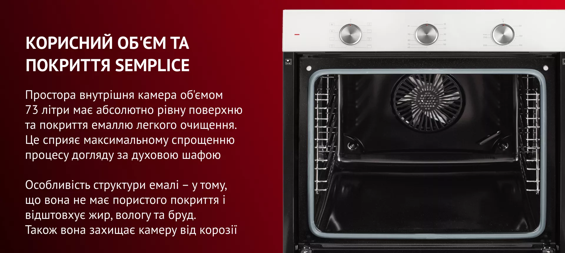 Простора внутрішня камера об'ємом 73 літри має абсолютно рівну поверхню та покриття емаллю легкого очищення. Це сприяє максимальному спрощенню процесу догляду за духовою шафою. Особливість структури емалі – у тому, що вона не має пор і відштовхує жир, вологу та бруд. Також вона захищає камеру від корозії