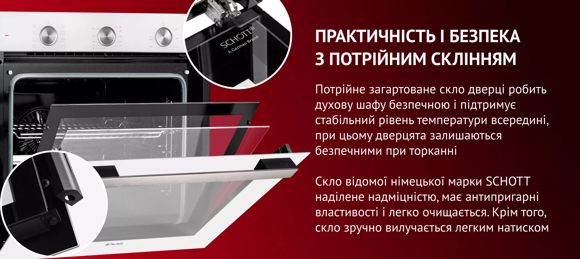 Потрійне загартоване скло дверцят робить духову шафу безпечною та підтримує стабільний рівень температури всередині. Скло відомої німецької марки SCHOTT наділене надміцністю, має антипригарні властивості та легко очищается. Окрім того, скло зручно вилучається легким натиском