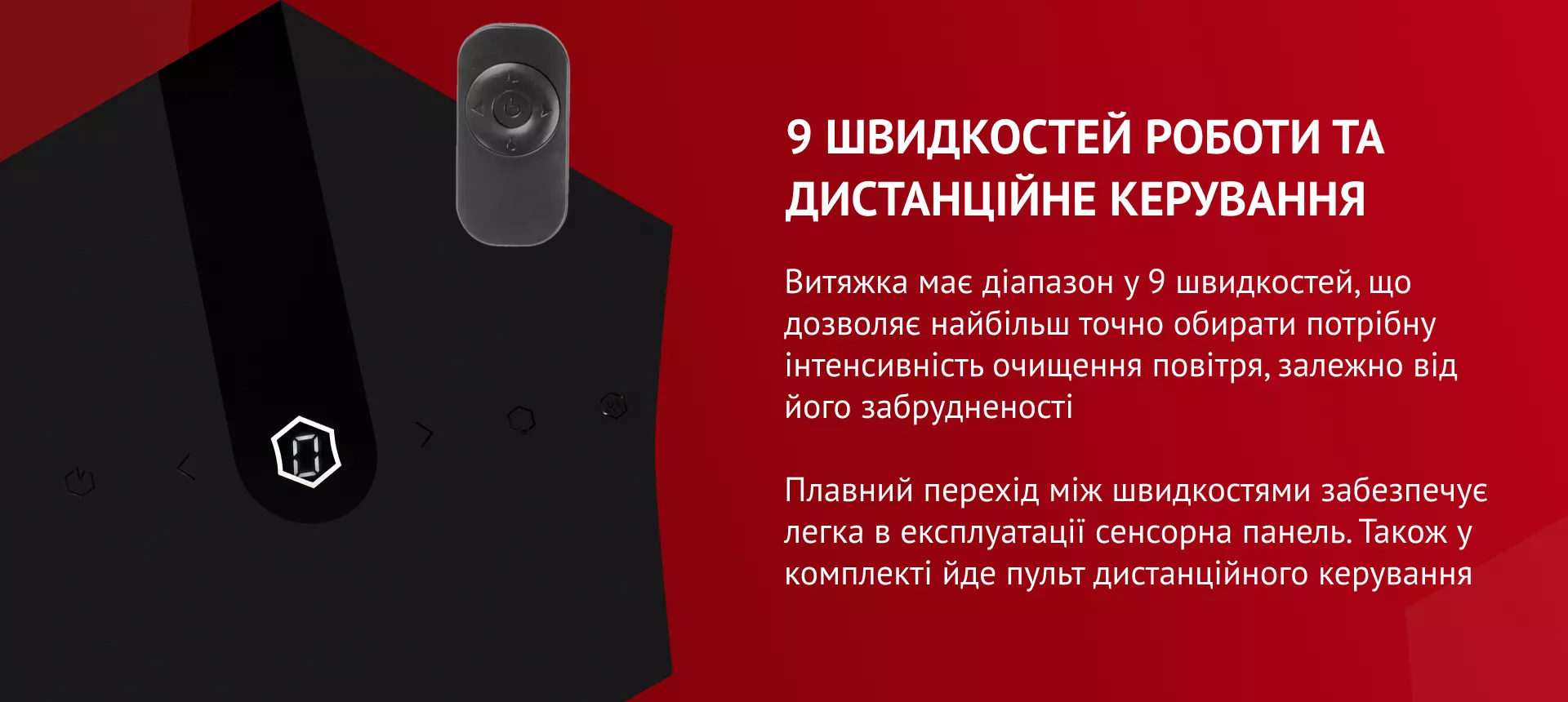 9 швидкостей роботи та дистанційне керування Витяжка має діапазон у 9 швидкостей, що дозволяє найбільш точно обирати потрібну інтенсивність очищення повітря, залежно від його забрудненості. Плавний перехід між швидкостями забезпечує легка в експлуатації сенсорна панель. Також у комплекті йде пульт дистанційного керування