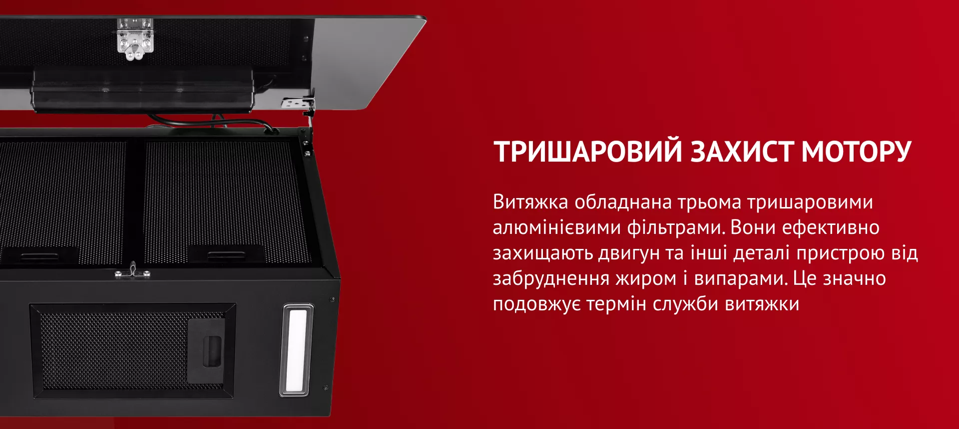 Тришаровий захист мотору Витяжка обладнана трьома тришаровими алюмінієвими фільтрами. Вони ефективно захища.ть двигун та інші деталі пристрою від забруднення жиром і випарами. Це значно подовжує термін служби витяжки