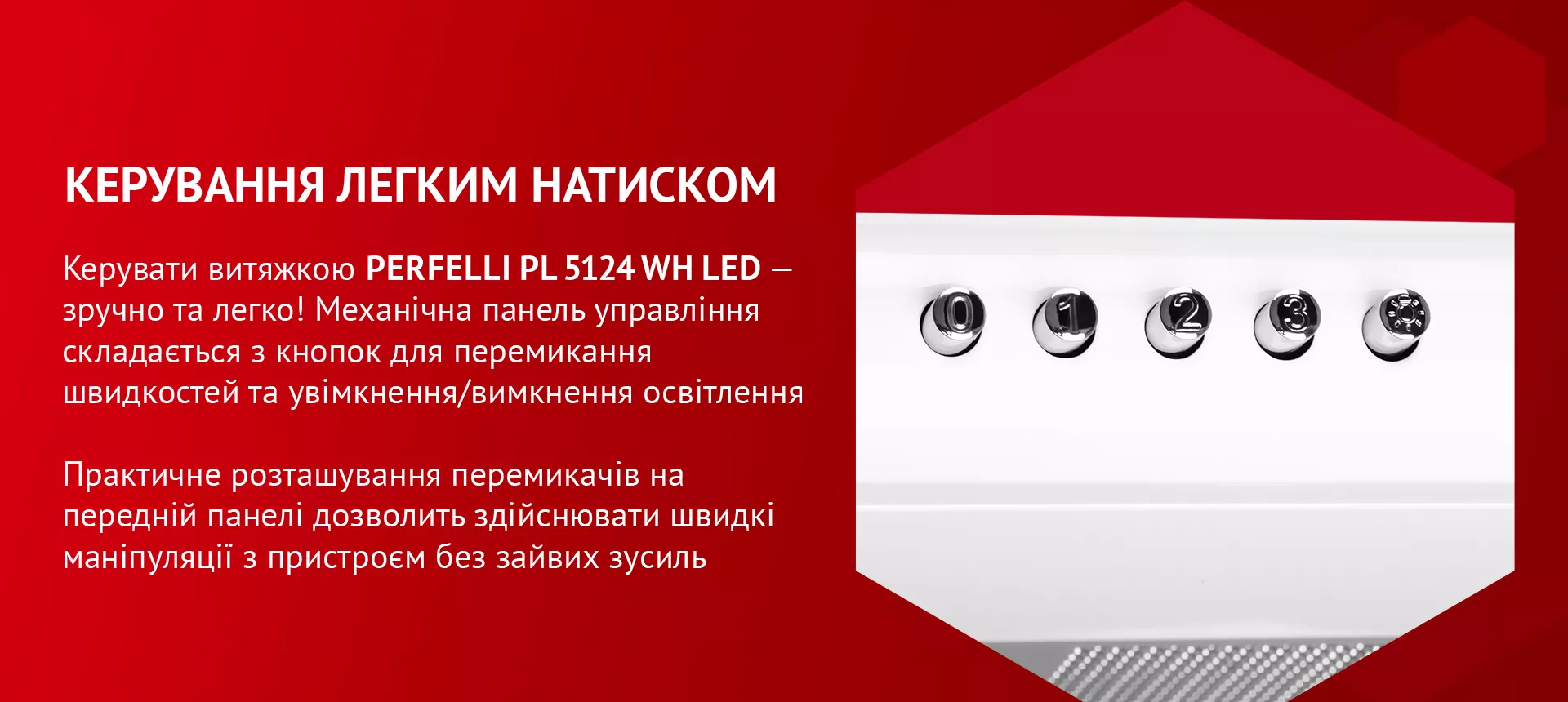 Керувати витяжкою PERFELLI PL 5124 WH LED – зручно та легко! Механічна панель управління складається з кнопок для перемикання швидкостей та увімкнення/вимкнення освітлення. Практичне розташування перемикачів на передній панелі дозволить здійснювати швидкі маніпуляції з пристроєм без зайвих зусиль