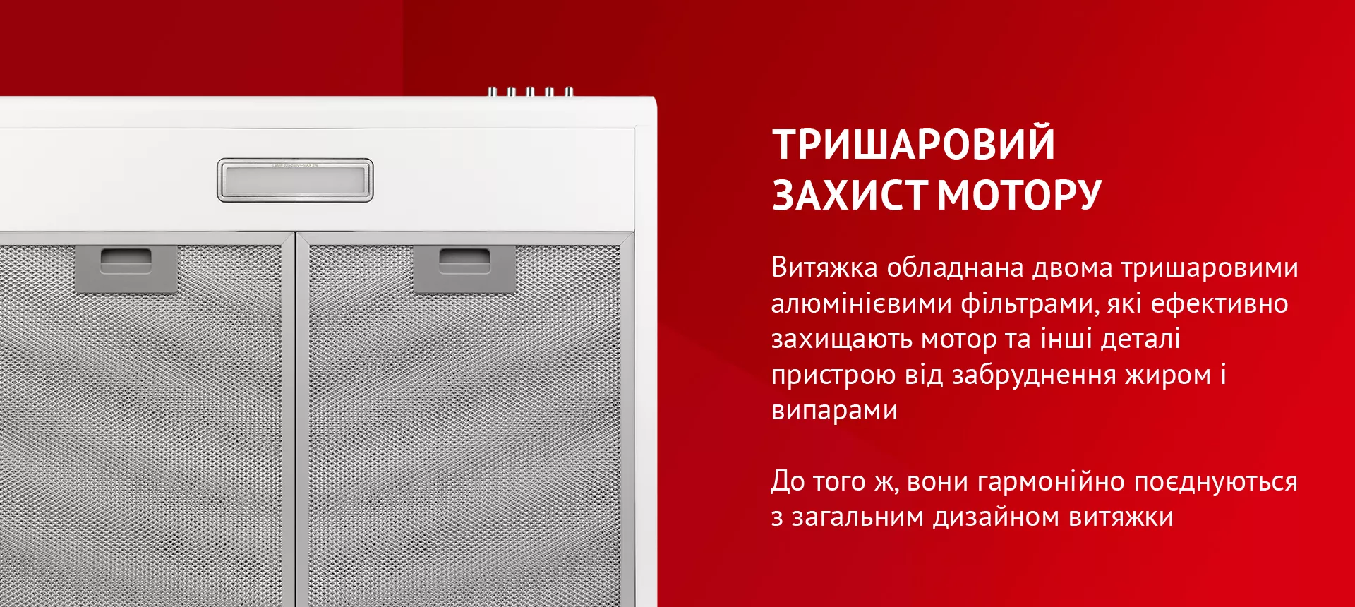 Витяжка обладнана двома тришаровими алюмінієвими фільтрами, які ефективно захищають мотор та інші деталі пристрою від забруднення жиром і випарами. До того ж, вони гармонійно поєднуються з загальним дизайном витяжки