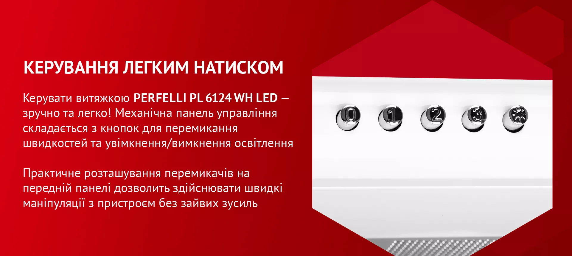 Керувати витяжкою PERFELLI PL 6124 WH LED – зручно та легко! Механічна панель управління складається з кнопок для перемикання швидкостей та увімкнення/вимкнення освітлення. Практичне розташування перемикачів на передній панелі дозволить здійснювати швидкі маніпуляції з пристроєм без зайвих зусиль