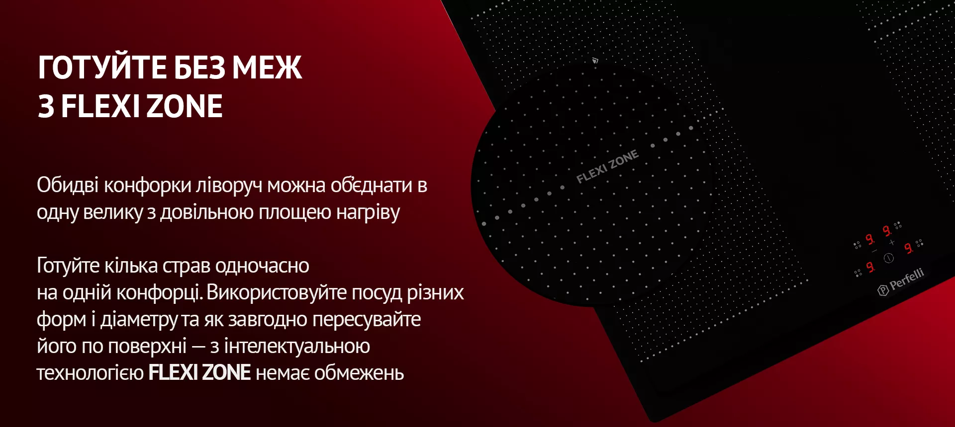 Обидві конфорки ліворуч можна об'єднати в одну велику з довільною площею нагріву. Готуйте кілька страв одночасно на одній конфорці. Використовуйте посуд різних форм і діаметру та як завгодно пересувайте його по поверхні – з інтелектуальною технологією FLEXI ZONE немає обмежень
