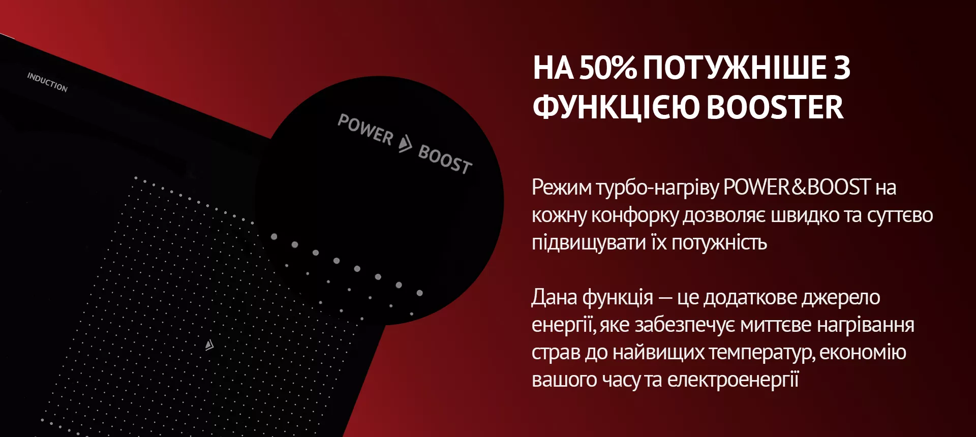 Режим турбо-нагріву POWER&BOOST на кожну конфорку дозволяє швидко та суттєво підвищувати їх потужність. Дана функція – це додаткове джерело енергії, яке забезпечує миттєве нагрівання страв до найвищих температур, економію вашого часу та електроенергії