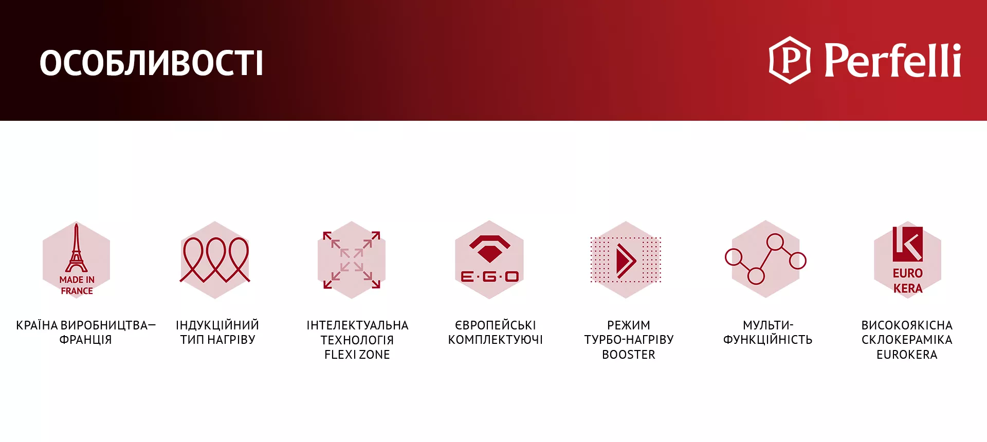КРАЇНА ВИРОБНИЦТВА – ФРАНЦІЯ, ІНДУКЦІЙНИЙ ТИП НАГРІВУ, ІНТЕЛЕКТУАЛЬНА ТЕХНОЛОГІЯ FLEXI ZONE, ЄВРОПЕЙСЬКІ КОМПЛЕКТУЮЧІ, РЕЖИМ ТУРБО-НАГРІВУ BOOSTER, МУЛЬТИФУНКЦІЙНІСТЬ, ВИСОКОЯКІСНА СКЛОКЕРАМІКА EUROKERA