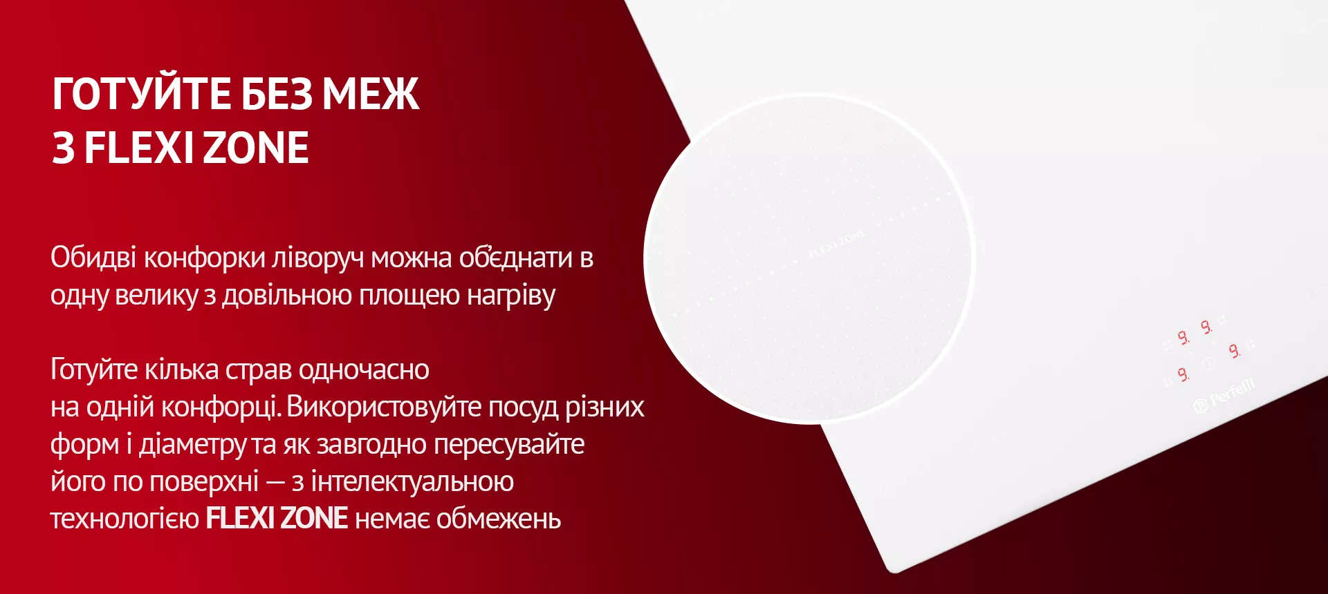 Обидві конфорки ліворуч можна об'єднати в одну велику з довільною площею нагріву. Готуйте кілька страв одночасно на одній конфорці. Використовуйте посуд різних форм і діаметру та як завгодно пересувайте його по поверхні – з інтелектуальною технологією FLEXI ZONE немає обмежень