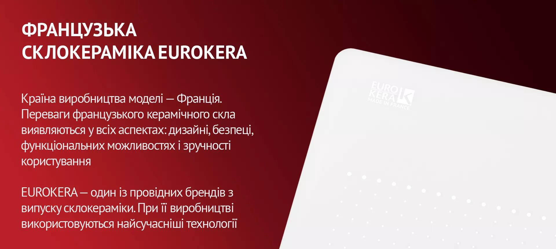 Країна виробництва моделі – Франція. Переваги французького керамічного скла виявляються у всіх аспектах: дизайні, безпеці, функціональних можливостях і зручності користування. EUROKERA – один із провідних брендів з випуску склокераміки. При її виробництві використовуються найсучасніші технології