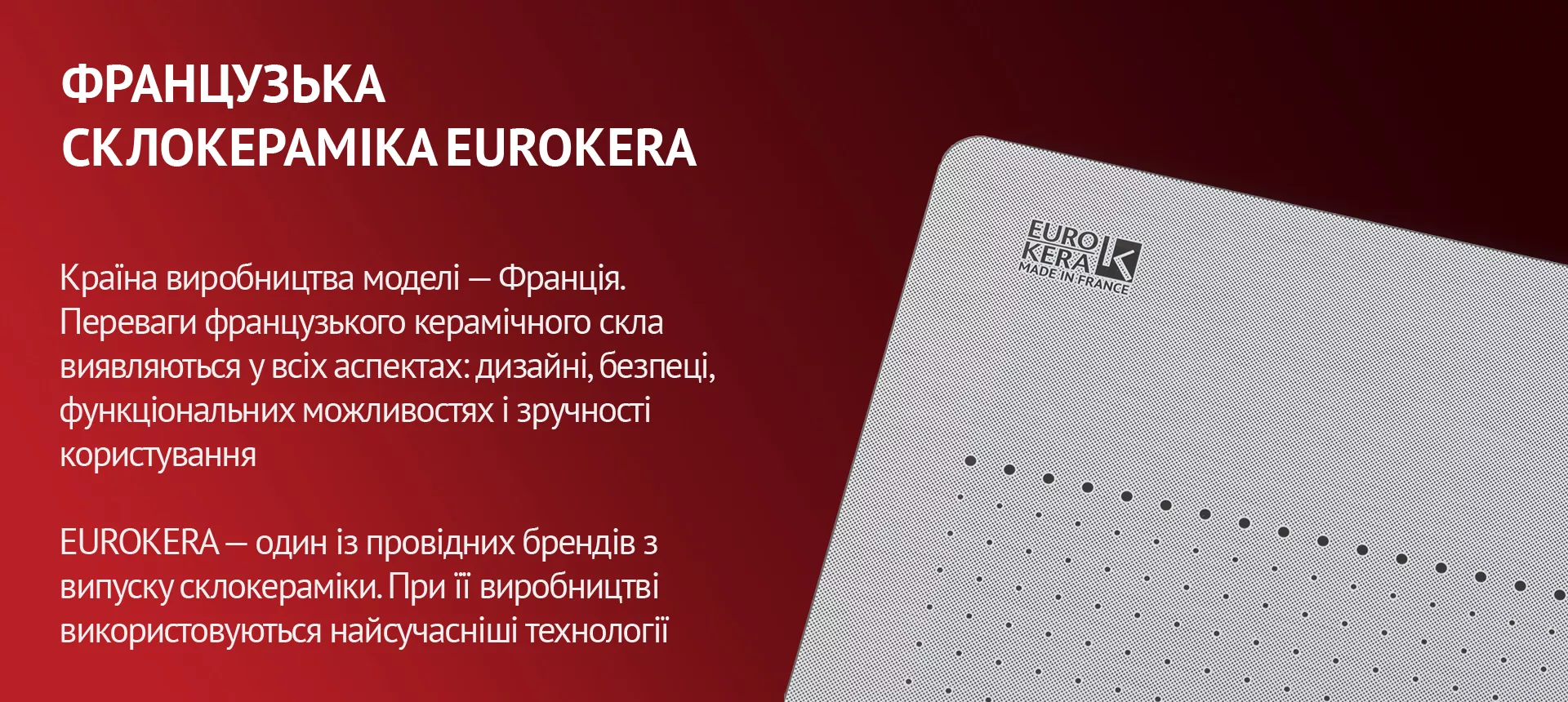 Країна виробництва моделі – Франція. Переваги французького керамічного скла виявляються у всіх аспектах: дизайні, безпеці, функціональних можливостях і зручності користування. EUROKERA – один із провідних брендів з випуску склокераміки. При її виробництві використовуються найсучасніші технології