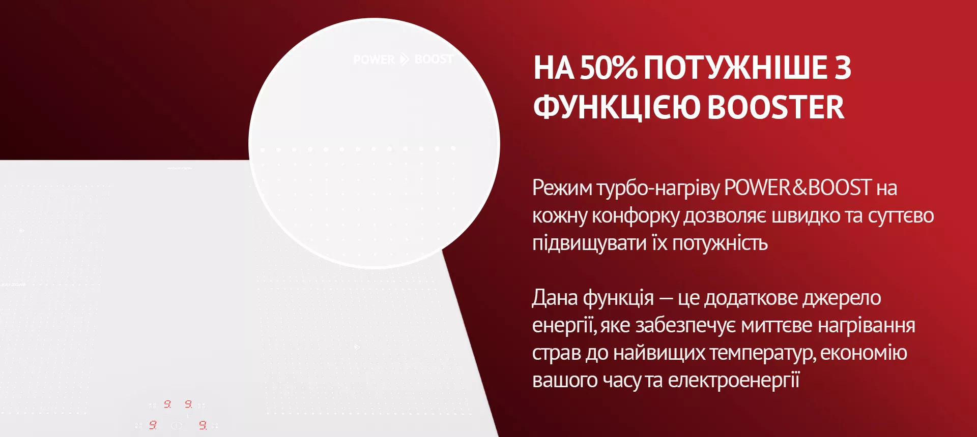 Режим турбо-нагріву POWER&BOOST на кожну конфорку дозволяє швидко та суттєво підвищувати їх потужність. Дана функція – це додаткове джерело енергії, яке забезпечує миттєве нагрівання страв до найвищих температур, економію вашого часу та електроенергії