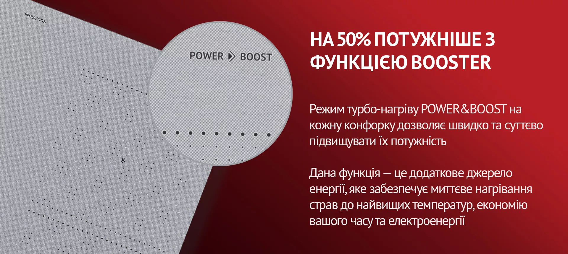 Режим турбо-нагріву POWER&BOOST на кожну конфорку дозволяє швидко та суттєво підвищувати їх потужність. Дана функція – це додаткове джерело енергії, яке забезпечує миттєве нагрівання страв до найвищих температур, економію вашого часу та електроенергії
