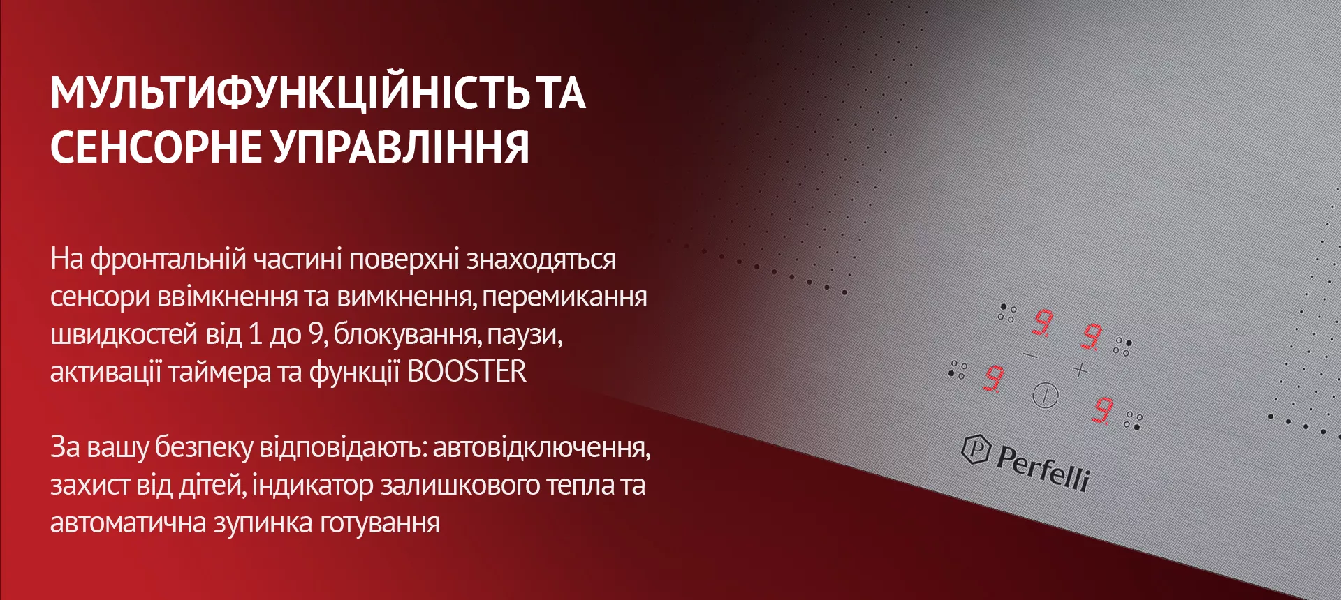 На фронтальній частині поверхні знаходяться сенсори ввімкнення та вимкнення, перемикання швидкостей від 1 до 9, блокування, паузи, активації таймера та функції BOOSTER. За вашу безпеку відповідають: автовідключення, захист від дітей, індикатор залишкового тепла та автоматична зупинка готування