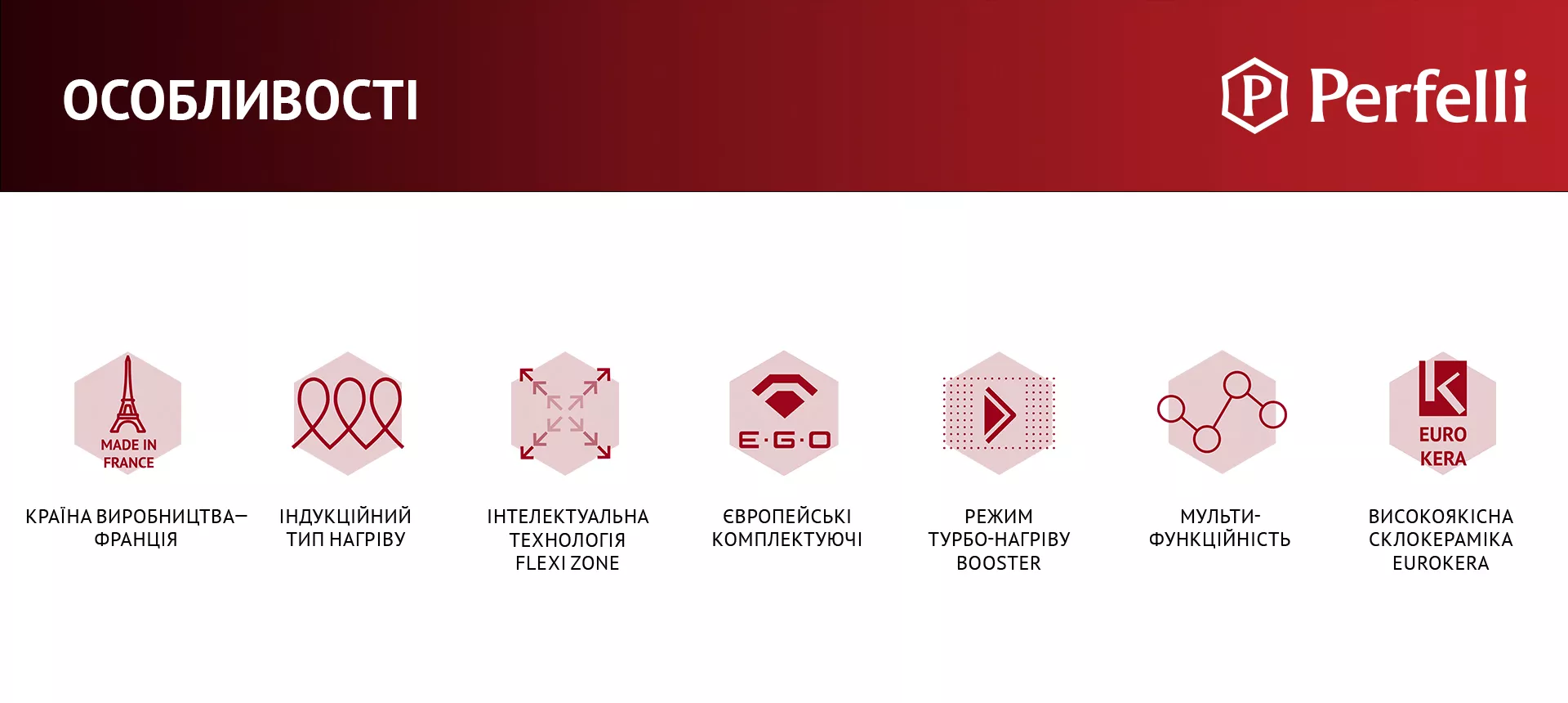 КРАЇНА ВИРОБНИЦТВА – ФРАНЦІЯ, ІНДУКЦІЙНИЙ ТИП НАГРІВУ, ІНТЕЛЕКТУАЛЬНА ТЕХНОЛОГІЯ FLEXI ZONE, ЄВРОПЕЙСЬКІ КОМПЛЕКТУЮЧІ, РЕЖИМ ТУРБО-НАГРІВУ BOOSTER, МУЛЬТИФУНКЦІЙНІСТЬ, ВИСОКОЯКІСНА СКЛОКЕРАМІКА EUROKERA