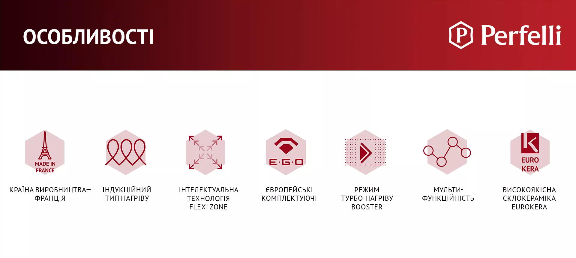 КРАЇНА ВИРОБНИЦТВА – ФРАНЦІЯ, ІНДУКЦІЙНИЙ ТИП НАГРІВУ, ІНТЕЛЕКТУАЛЬНА ТЕХНОЛОГІЯ FLEXI ZONE, ЄВРОПЕЙСЬКІ КОМПЛЕКТУЮЧІ, РЕЖИМ ТУРБО-НАГРІВУ BOOSTER, МУЛЬТИФУНКЦІЙНІСТЬ, ВИСОКОЯКІСНА СКЛОКЕРАМІКА EUROKERA