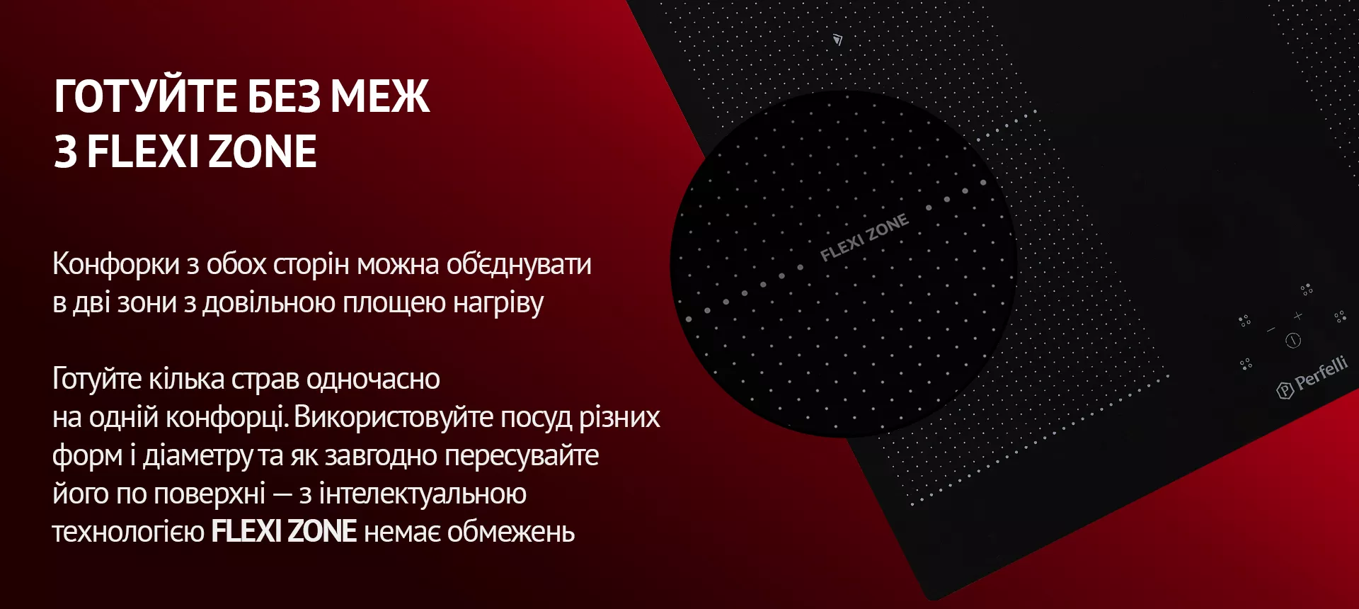 Конфорки з обох сторін можна об'єднувати в дві зони з довільною площею нагріву. Готуйте кілька страв одночасно на одній конфорці. Використовуйте посуд різних форм і діаметру та як завгодно пересувайте його по поверхні – з інтелектуальною технологією FLEXI ZONE немає обмежень