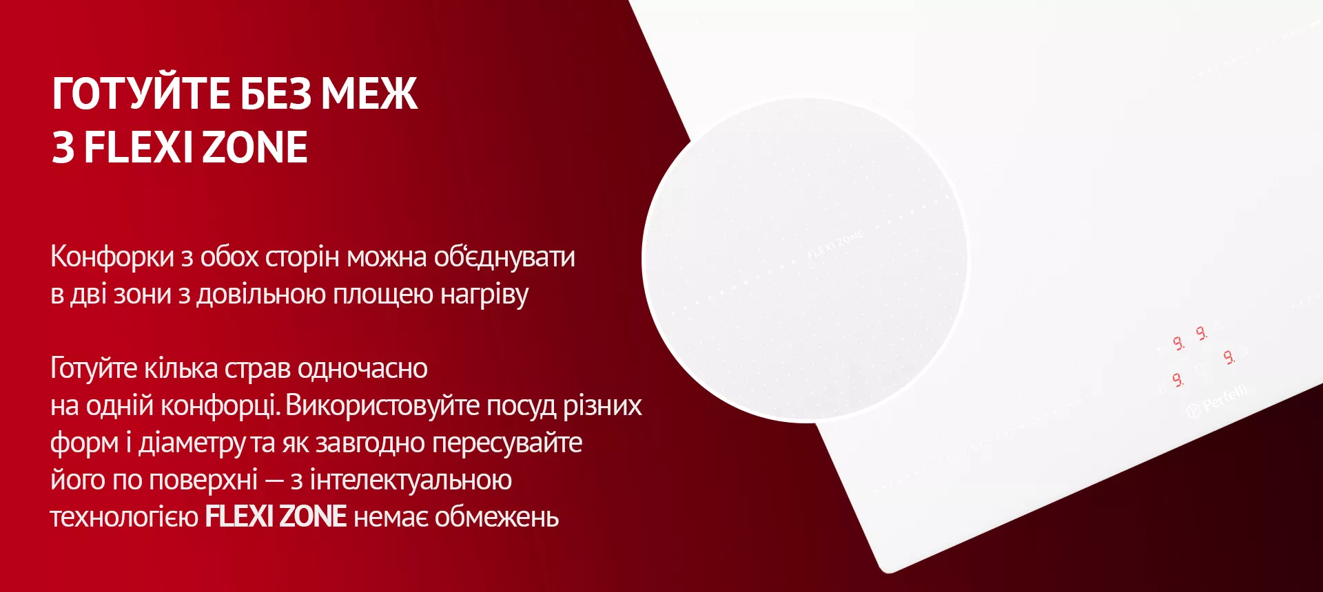 Конфорки з обох сторін можна об'єднувати в дві зони з довільною площею нагріву. Готуйте кілька страв одночасно на одній конфорці. Використовуйте посуд різних форм і діаметру та як завгодно пересувайте його по поверхні – з інтелектуальною технологією FLEXI ZONE немає обмежень