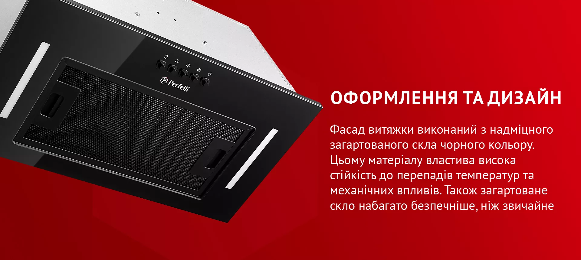 Фасад витяжки виконаний з надміцного загартованого скла чорного кольору. Цьому матеріалу властива висока стійкість до перепадів температур та механічних впливів. Також загартоване скло набагато безпечніше, ніж звичайне