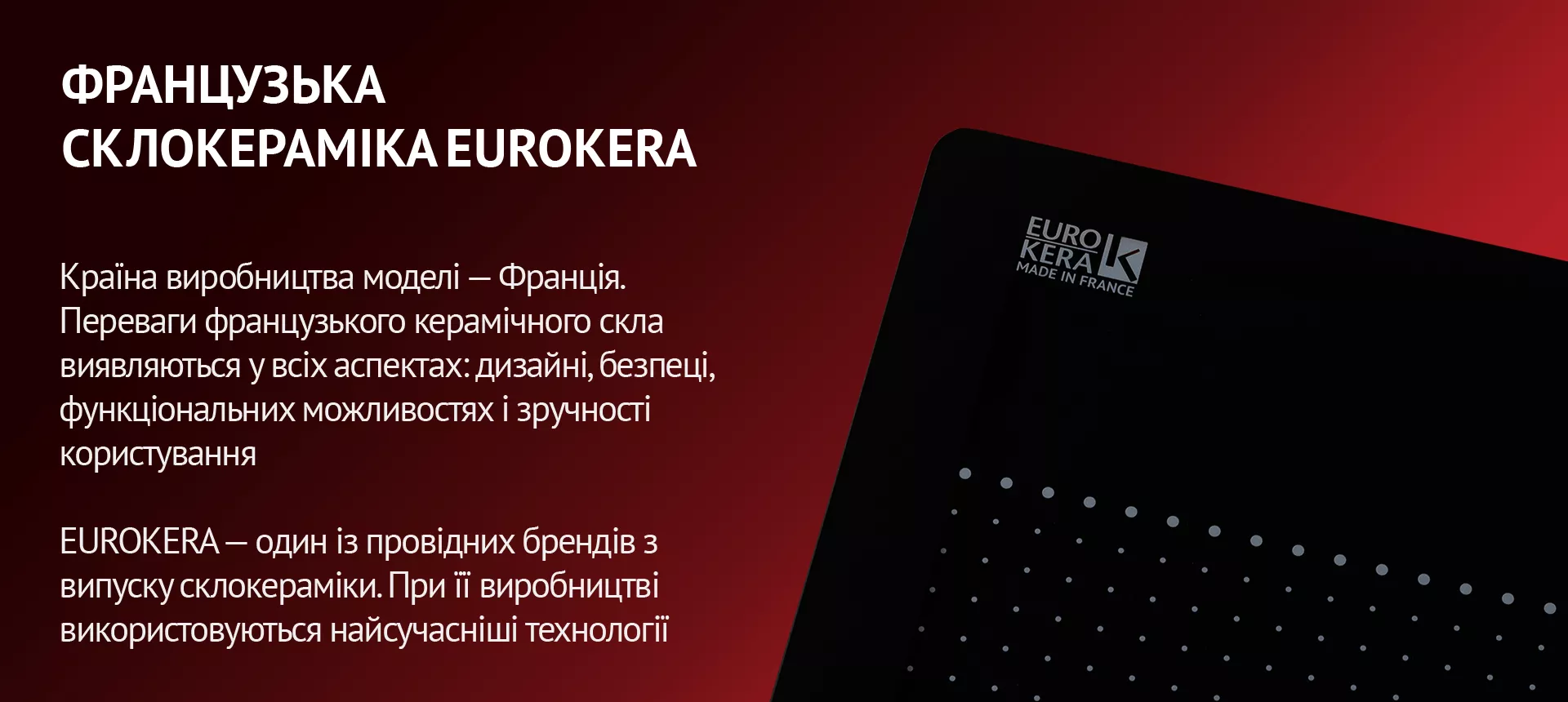 Країна виробництва моделі – Франція. Переваги французького керамічного скла виявляються у всіх аспектах: дизайні, безпеці, функціональних можливостях і зручності користування. EUROKERA – один із провідних брендів з випуску склокераміки. При її виробництві використовуються найсучасніші технології