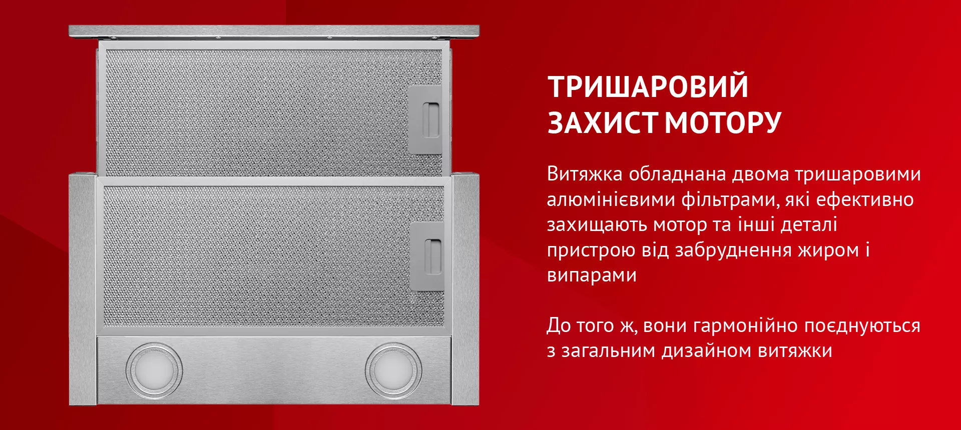Витяжка обладнана двома тришаровими алюмінієвими фільтрами, які ефективно захищають мотор та інші деталі пристрою від забруднення жиром і випарами. До того ж, вони гармонійно поєднуються з загальним дизайном витяжки