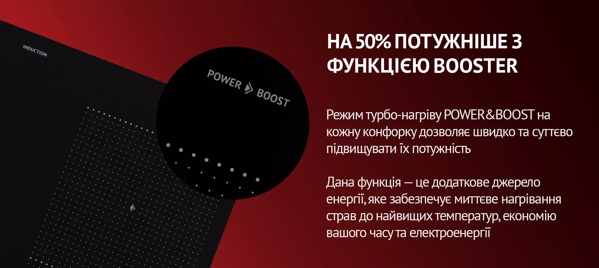 Режим турбо-нагріву POWER&BOOST на кожну конфорку дозволяє швидко та суттєво підвищувати їх потужність. Дана функція – це додаткове джерело енергії, яке забезпечує миттєве нагрівання страв до найвищих температур, економію вашого часу та електроенергії