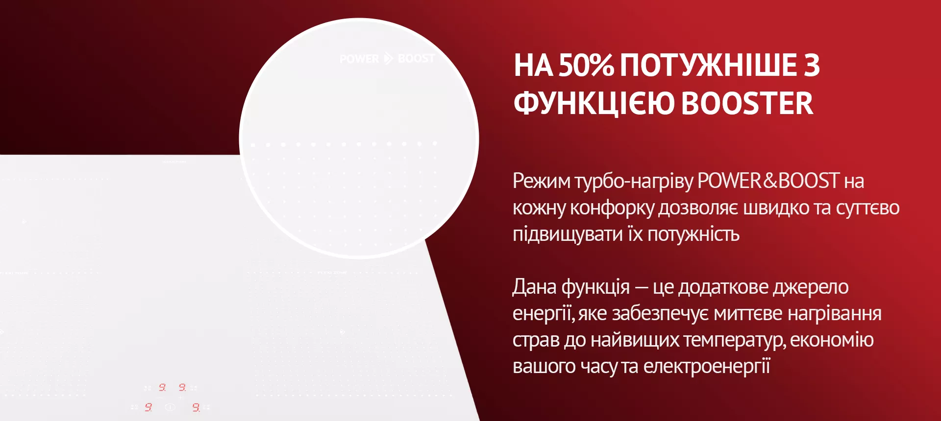 Режим турбо-нагріву POWER&BOOST на кожну конфорку дозволяє швидко та суттєво підвищувати їх потужність. Дана функція – це додаткове джерело енергії, яке забезпечує миттєве нагрівання страв до найвищих температур, економію вашого часу та електроенергії