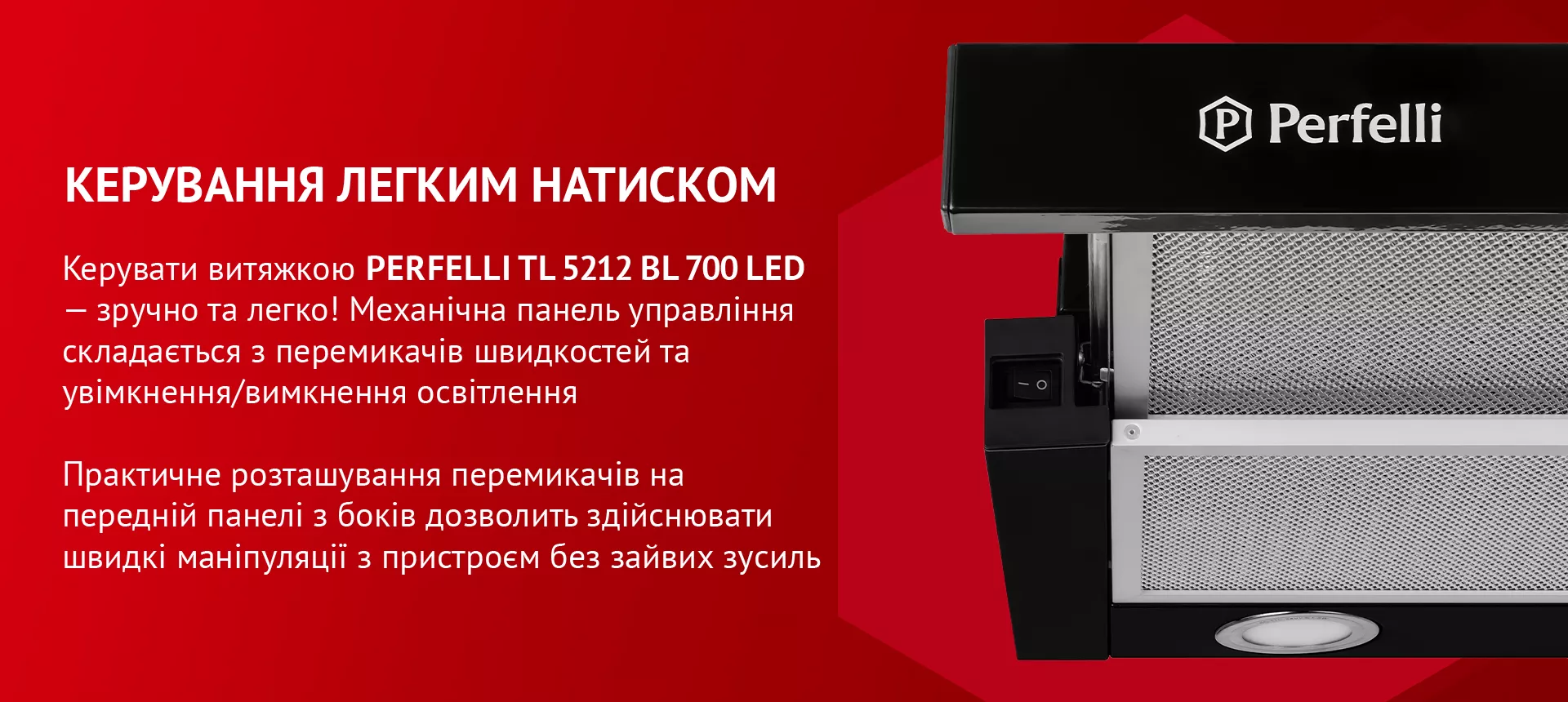 Керувати витяжкою PERFELLI TL 5212 BL 700 LED – зручно та легко! Механічна панель управління складається з перемикачів швидкостей та увімкнення/вимкнення освітлення. Практичне розташування перемикачів на передній панелі з боків дозволить здійснювати швидкі маніпуляції з пристроєм без зайвих зусиль