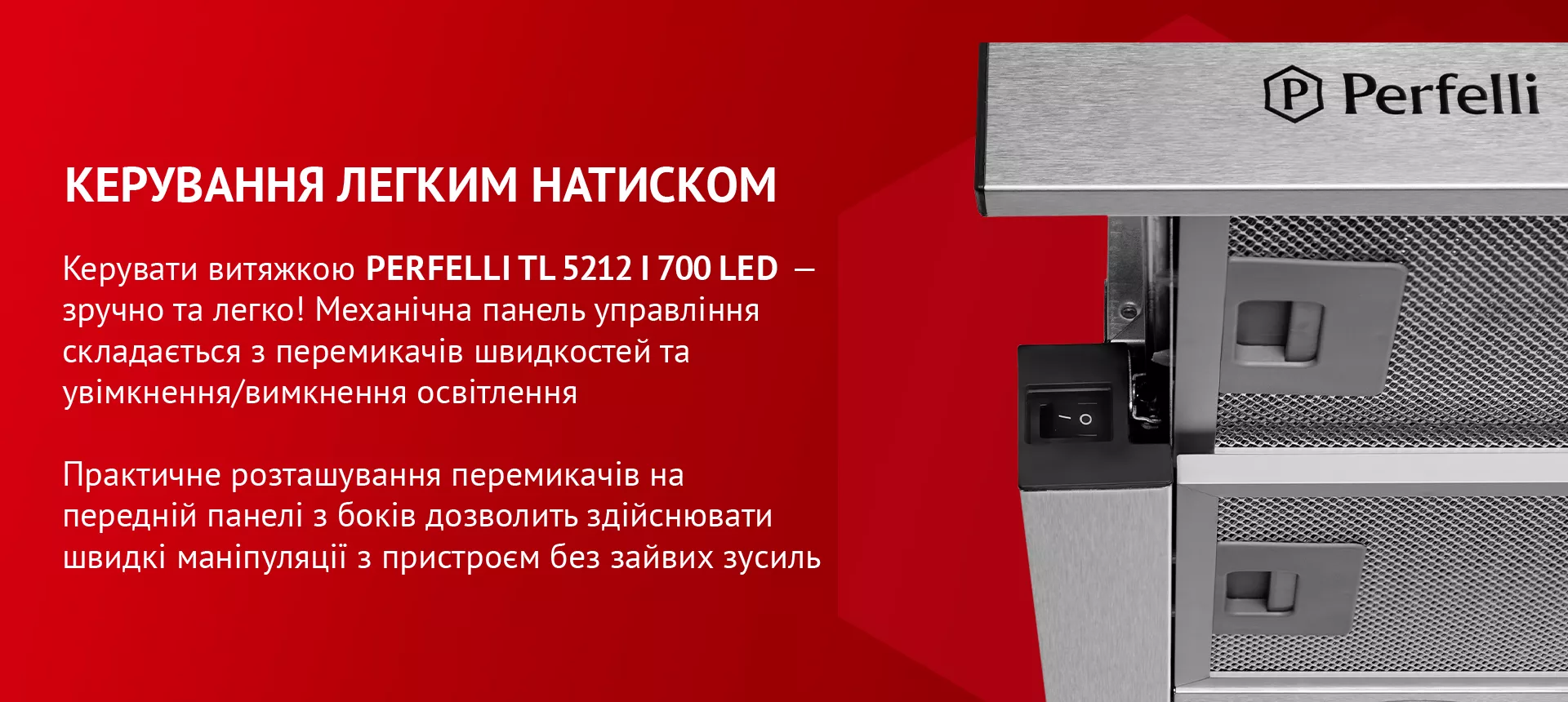 Керувати витяжкою PERFELLI TL 5212 I 700 LED – зручно та легко! Механічна панель управління складається з перемикачів швидкостей та увімкнення/вимкнення освітлення. Практичне розташування перемикачів на передній панелі з боків дозволить здійснювати швидкі маніпуляції з пристроєм без зайвих зусиль