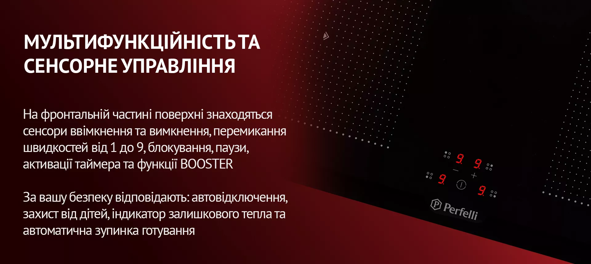 На фронтальній частині поверхні знаходяться сенсори ввімкнення та вимкнення, перемикання швидкостей від 1 до 9, блокування, паузи, активації таймера та функції BOOSTER. За вашу безпеку відповідають: автовідключення, захист від дітей, індикатор залишкового тепла та автоматична зупинка готування