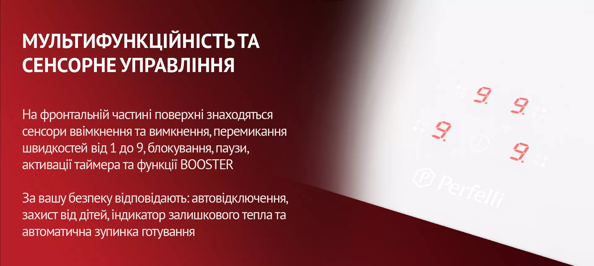 На фронтальній частині поверхні знаходяться сенсори ввімкнення та вимкнення, перемикання швидкостей від 1 до 9, блокування, паузи, активації таймера та функції BOOSTER. За вашу безпеку відповідають: автовідключення, захист від дітей, індикатор залишкового тепла та автоматична зупинка готування