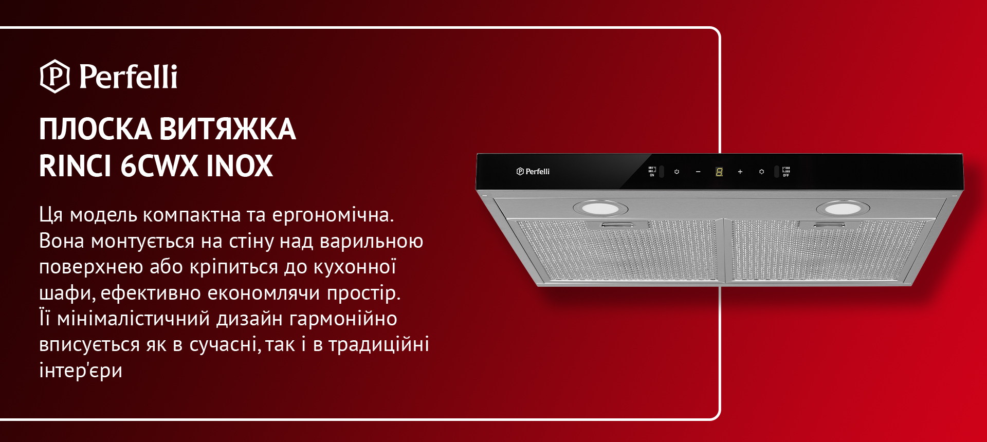 Ця модель компактна та ергономічна. Вона монтується на стіну над варильною поверхнею або кріпиться до кухонної шафи, ефективно економлячи простір. Її мінімалістичний дизайн гармонійно вписується як в сучасні, так і в традиційні інтер'єри