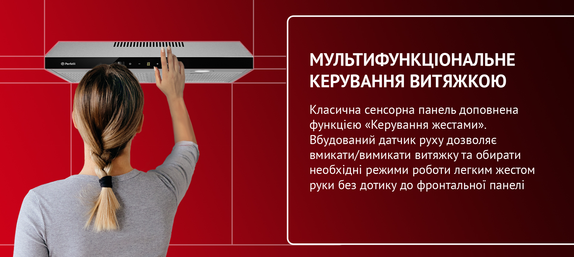 Класична сенсорна панель доповнена функцією «Керування жестами». Вбудований датчик руху дозволяє вмикати/вимикати витяжку та обирати необхідні режими роботи легким жестом руки без дотику до фронтальної панелі