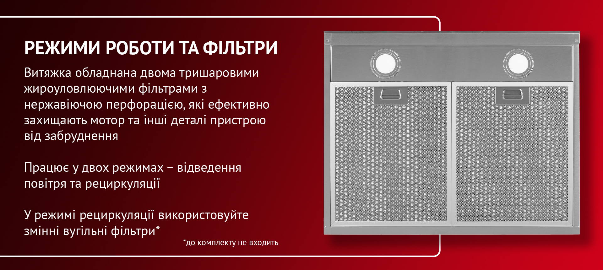 Витяжка обладнана двома тришаровими жироуловлюючими фільтрами з нержавіючою сталлю, які ефективно захищають мотор та інші деталі пристрою від забруднення. Працює у двох режимах – відведення повітря та рециркуляції. У режимі рециркуляції використовуйте змінні вугільні фільтри (до комплекту не входить)