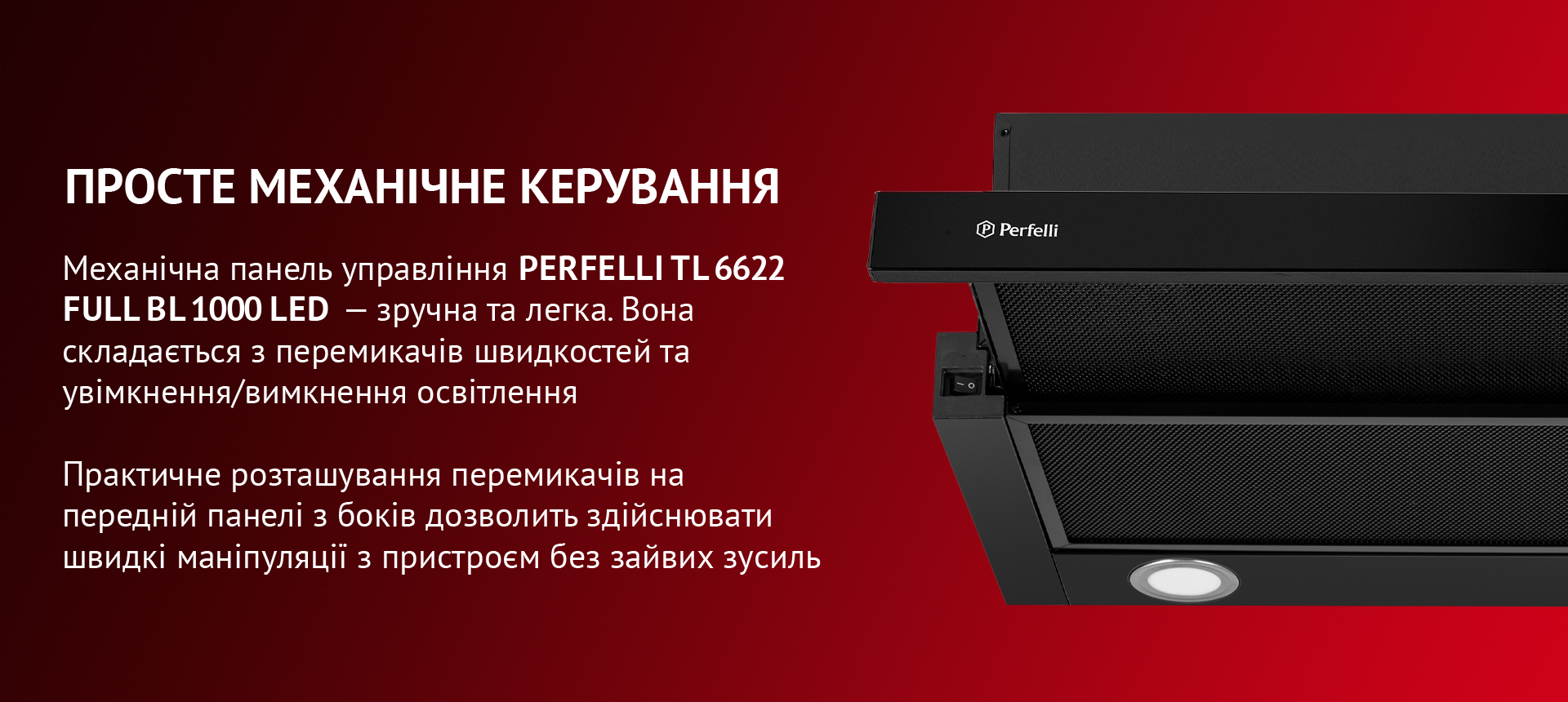 Керувати витяжкою PERFELLI TL 6622 Full BL 1000 LED – зручно та легко! Механічна панель управління складається з перемикачів швидкостей та увімкнення/вимкнення освітлення. Практичне розташування перемикачів на передній панелі з боків дозволить здійснювати швидкі маніпуляції з пристроєм без зайвих зусиль