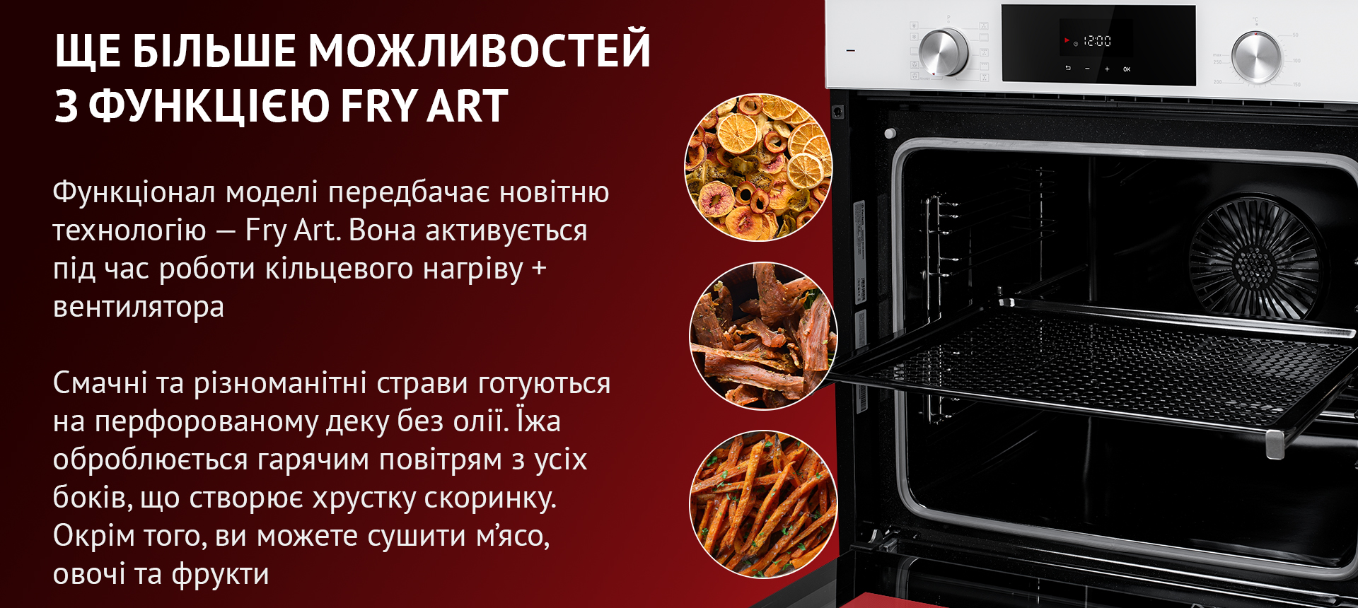 Функціонал моделі передбачає новітню технологію – Fry Art. Вона активується під час кільцевого нагріву + вентилятора. Смачні та різноманітні страви готуються на перфорованому деку без олії. Їжа оброблюється гарячим повітрям з усіх боків, що створює хрустку скоринку. Окрім того, ви можете сушити м'ясо, овочі та фрукти