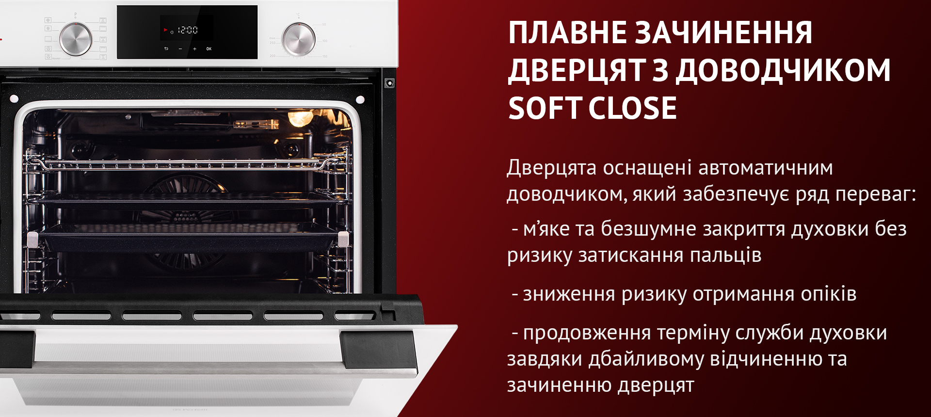 Дверцята оснащені автоматичним доводчиком, який забезпечує ряд переваг: м'яке та безшумне закриття духовки без ризику затискання пальців, зниження ризику отримання опіків, продовження терміну служби духовки завдяки дбайливому відчиненню та зачиненню дверцят