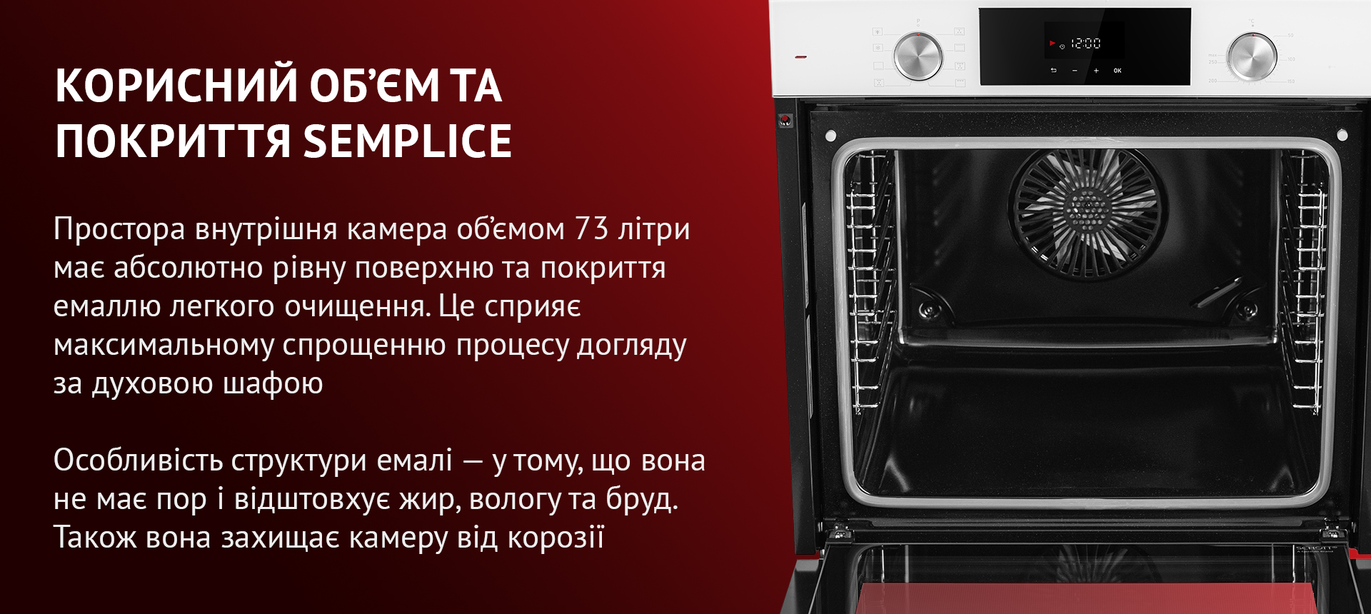 Простора внутрішня камера об'ємом 73 літри має абсолютно рівну поверхню та покриття емаллю легкого очищення. Це сприяє максимальному спрощенню процесу догляду за духовою шафою. Особливість структури емалі – у тому, що вона не має пор і відштовхує жир, вологу та бруд. Також вона захищає камеру від корозії