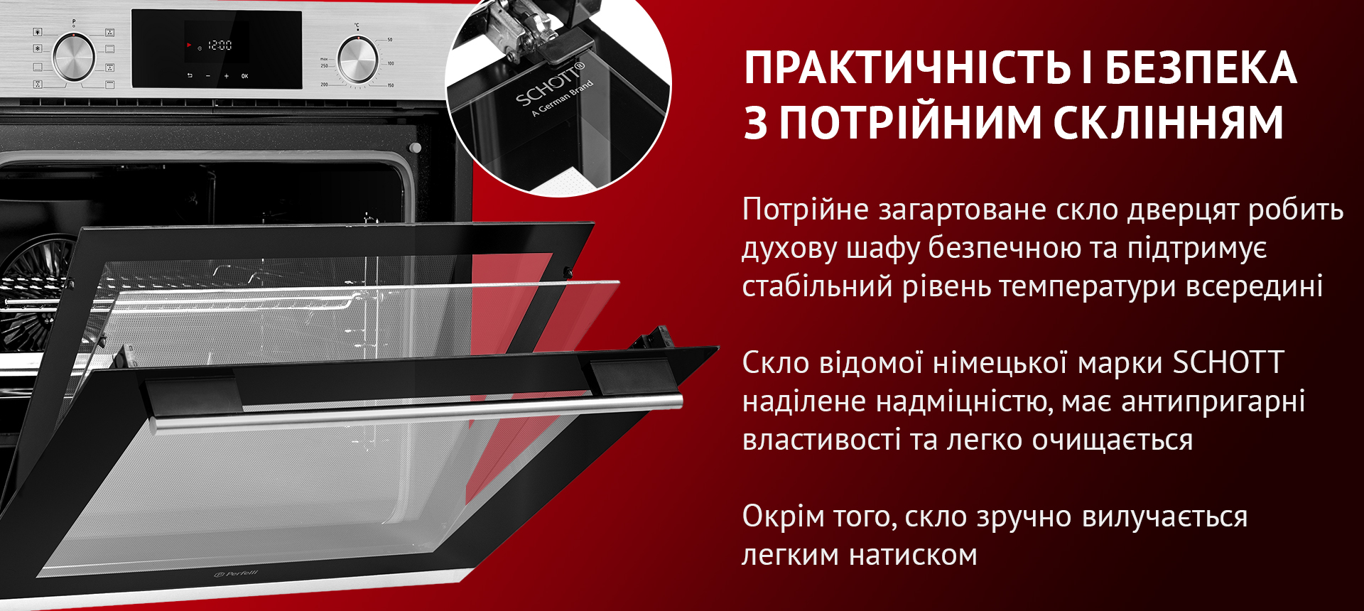 Потрійне загартоване скло дверцят робить духову шафу безпечною та підтримує стабільний рівень температури всередині. Скло відомої німецької марки SCHOTT наділене надміцністю, має антипригарні властивості та легко очищается. Окрім того, скло зручно вилучається легким натиском