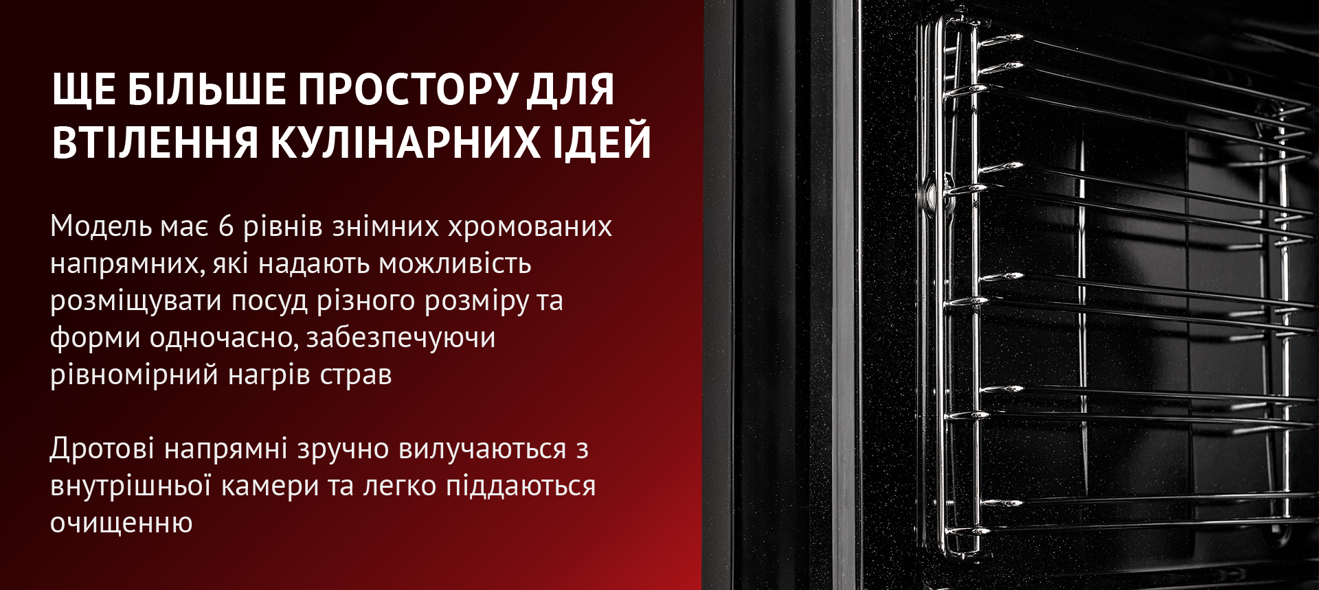 Модель має 6 рівнів знімних хромованих напрямних, які надають можливість розміщувати посуд різного розміру та форми одночасно, забезпечуючи рівномірний нагрів страв. Дротові напрямні зручно вилучаються з внутрішньої камери та легко піддаються очищенню